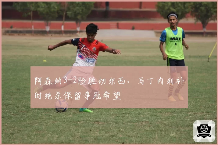 阿森纳3-2险胜切尔西，马丁内利补时绝杀保留争冠希望
