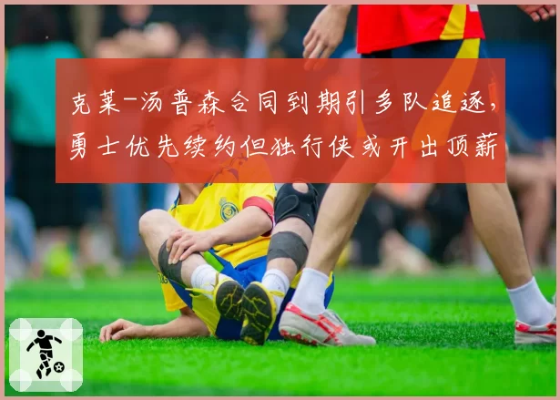 克莱-汤普森合同到期引多队追逐，勇士优先续约但独行侠或开出顶薪抢人