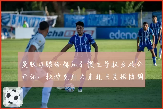 曼联与滕哈赫就引援主导权分歧公开化，拉特克利夫亲赴卡灵顿协调内部矛盾__br_