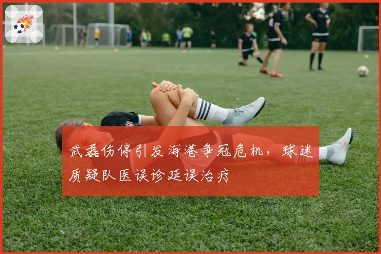 武磊伤停引发海港争冠危机，球迷质疑队医误诊延误治疗