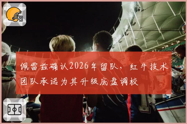 佩雷兹确认2026年留队，红牛技术团队承诺为其升级底盘调校