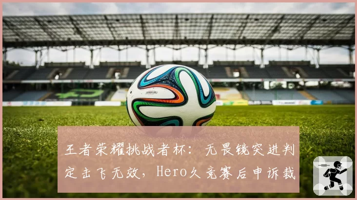 王者荣耀挑战者杯:无畏镜突进判定击飞无效,Hero久竞赛后申诉裁判标准