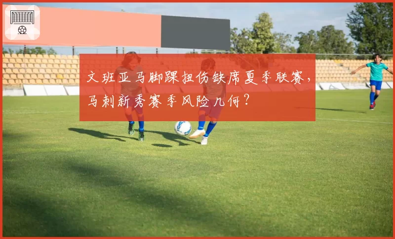 文班亚马脚踝扭伤缺席夏季联赛,马刺新秀赛季风险几何?