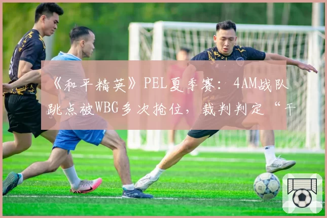 《和平精英》PEL夏季赛:4AM战队跳点被WBG多次抢位,裁判判定“干扰比赛”遭粉丝怒斥双标