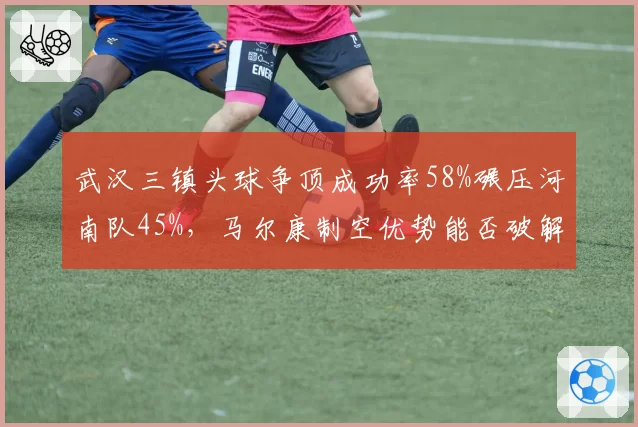 武汉三镇头球争顶成功率58%碾压河南队45%，马尔康制空优势能否破解密集防守？