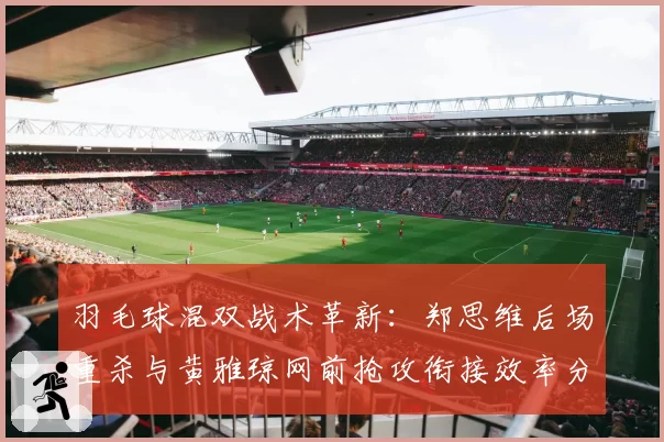 羽毛球混双战术革新：郑思维后场重杀与黄雅琼网前抢攻衔接效率分析