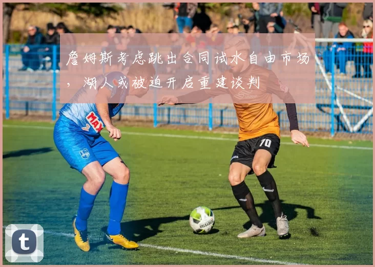 詹姆斯考虑跳出合同试水自由市场，湖人或被迫开启重建谈判