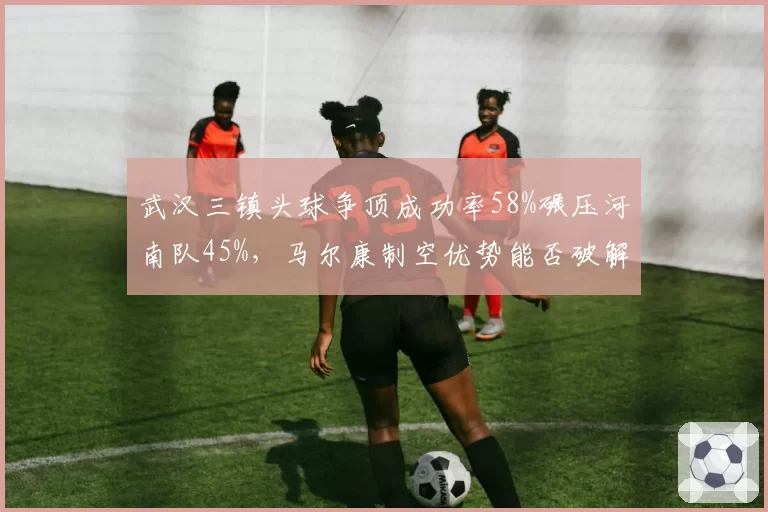 武汉三镇头球争顶成功率58%碾压河南队45%,马尔康制空优势能否破解密集防守?