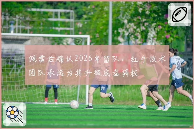 佩雷兹确认2026年留队,红牛技术团队承诺为其升级底盘调校