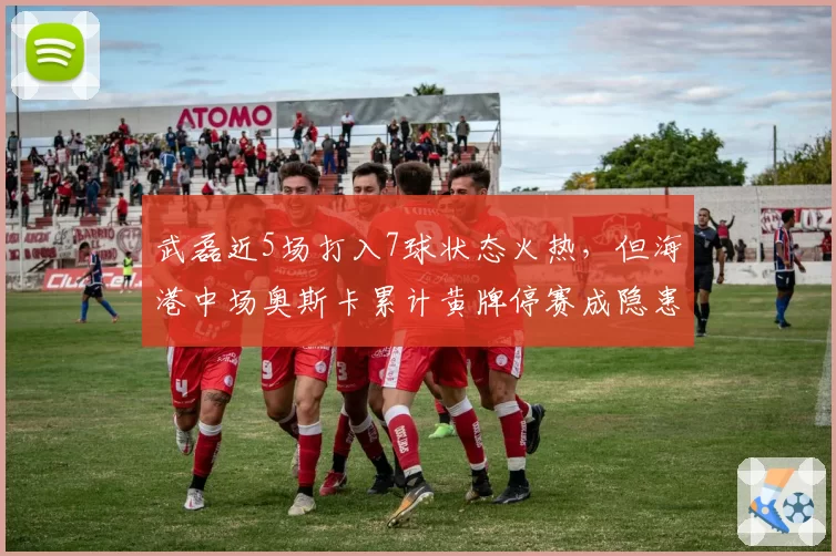 武磊近5场打入7球状态火热，但海港中场奥斯卡累计黄牌停赛成隐患