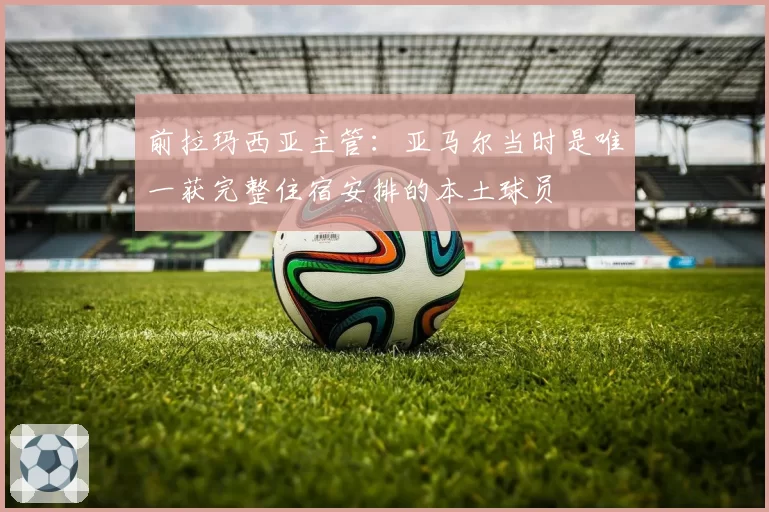 前拉玛西亚主管:亚马尔当时是唯一获完整住宿安排的本土球员