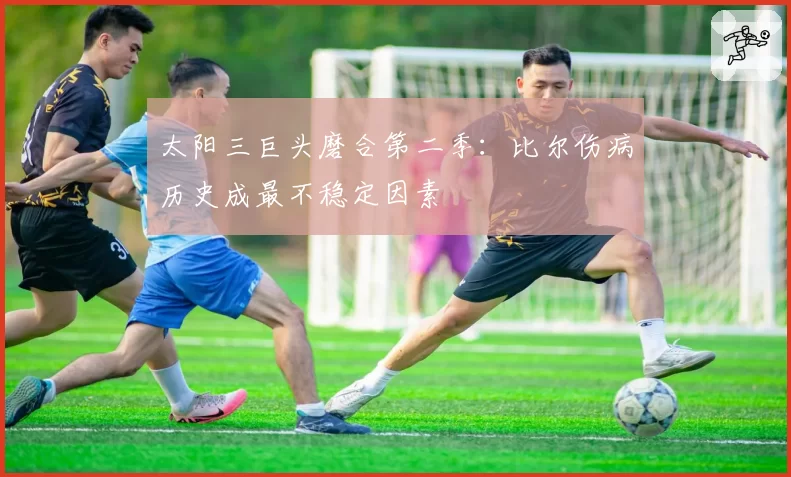 太阳三巨头磨合第二季：比尔伤病历史成最不稳定因素