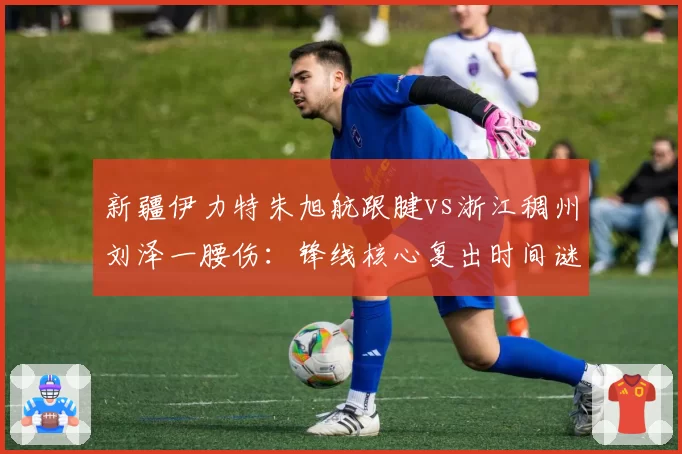 新疆伊力特朱旭航跟腱vs浙江稠州刘泽一腰伤:锋线核心复出时间谜题