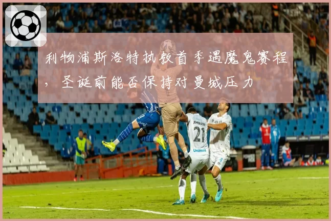 利物浦斯洛特执教首季遇魔鬼赛程,圣诞前能否保持对曼城压力
