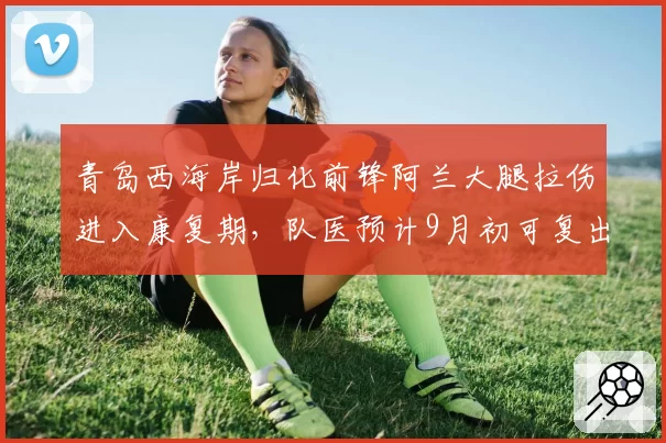 青岛西海岸归化前锋阿兰大腿拉伤进入康复期，队医预计9月初可复出__br_