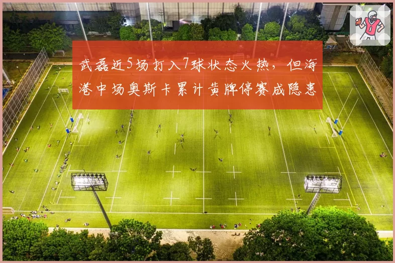 武磊近5场打入7球状态火热,但海港中场奥斯卡累计黄牌停赛成隐患