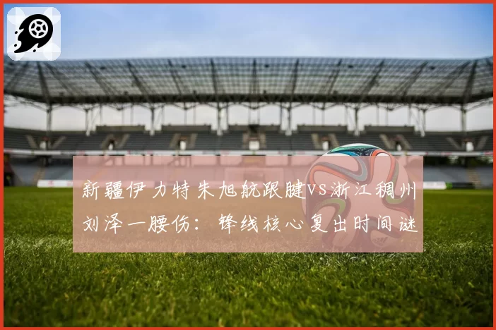 新疆伊力特朱旭航跟腱vs浙江稠州刘泽一腰伤:锋线核心复出时间谜题