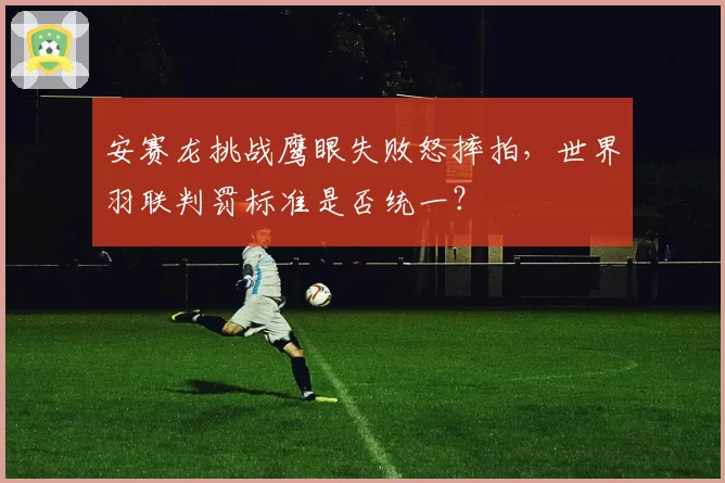 安赛龙挑战鹰眼失败怒摔拍，世界羽联判罚标准是否统一？