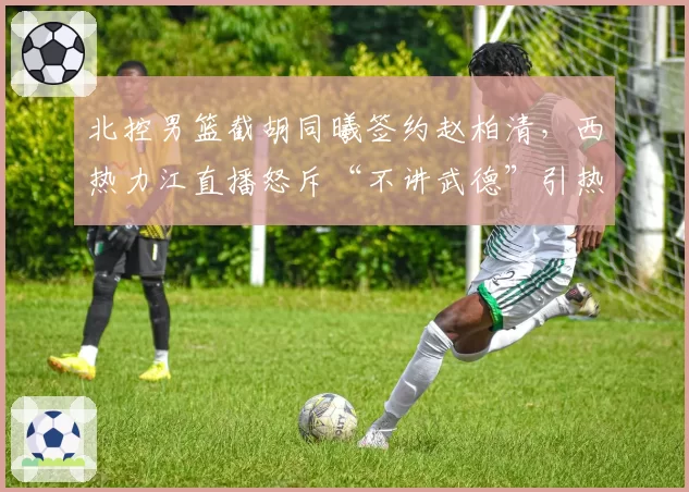 北控男篮截胡同曦签约赵柏清，西热力江直播怒斥“不讲武德”引热议