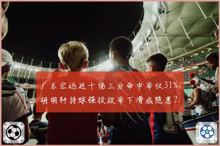 广东宏远近十场三分命中率仅31%，胡明轩持球强投效率下滑成隐患？