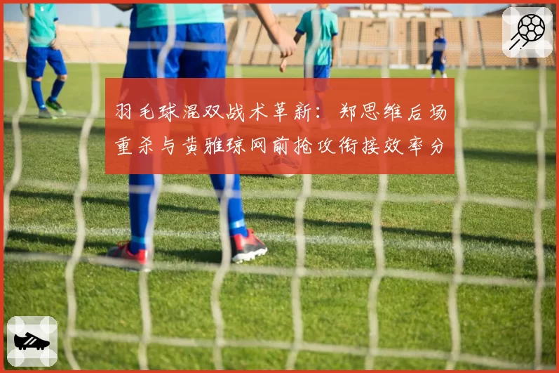 羽毛球混双战术革新:郑思维后场重杀与黄雅琼网前抢攻衔接效率分析