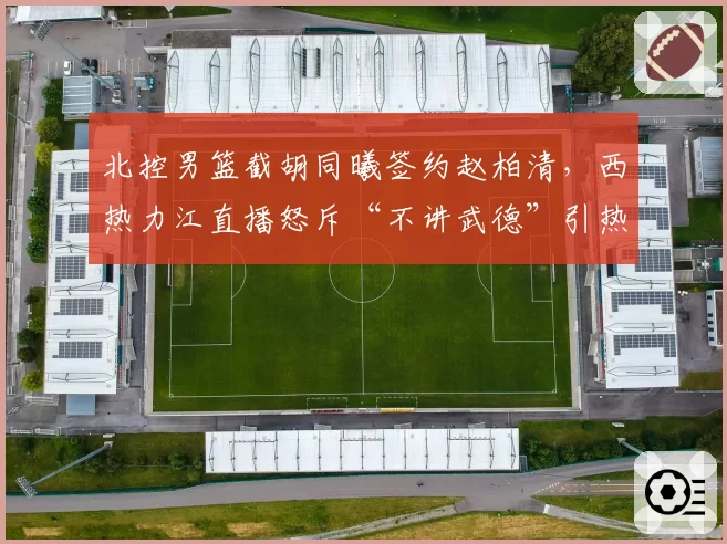 北控男篮截胡同曦签约赵柏清，西热力江直播怒斥“不讲武德”引热议
