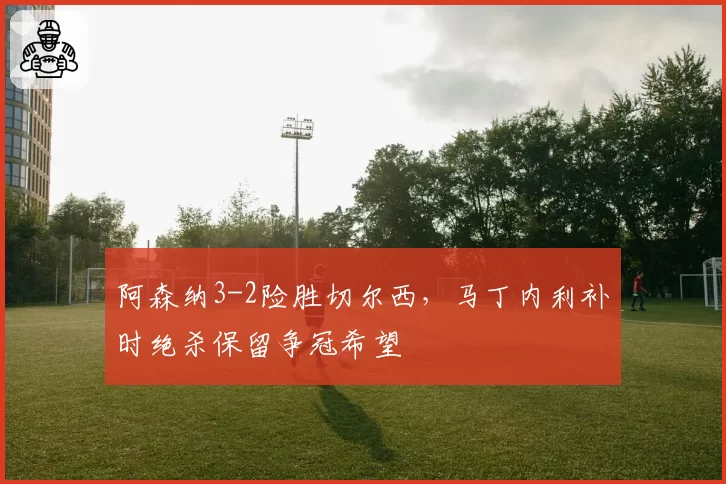 阿森纳3-2险胜切尔西，马丁内利补时绝杀保留争冠希望