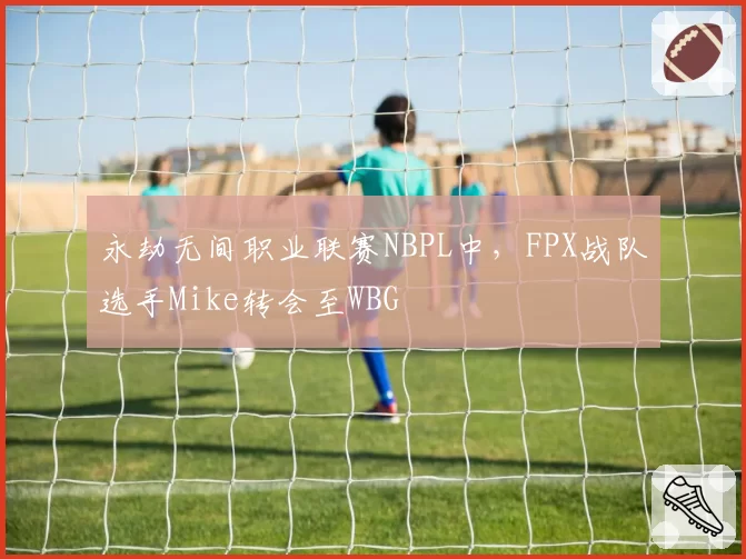 永劫无间职业联赛NBPL中,FPX战队选手Mike转会至WBG