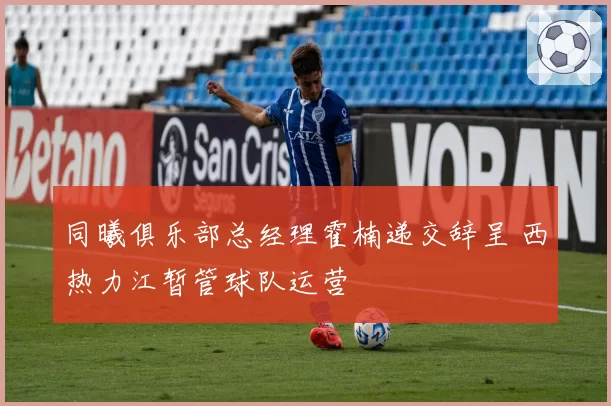 同曦俱乐部总经理霍楠递交辞呈 西热力江暂管球队运营