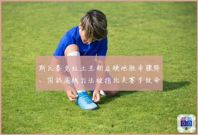 斯瓦泰克红土王朝后硬地胜率骤降，固执底线打法被指北美赛季致命伤
