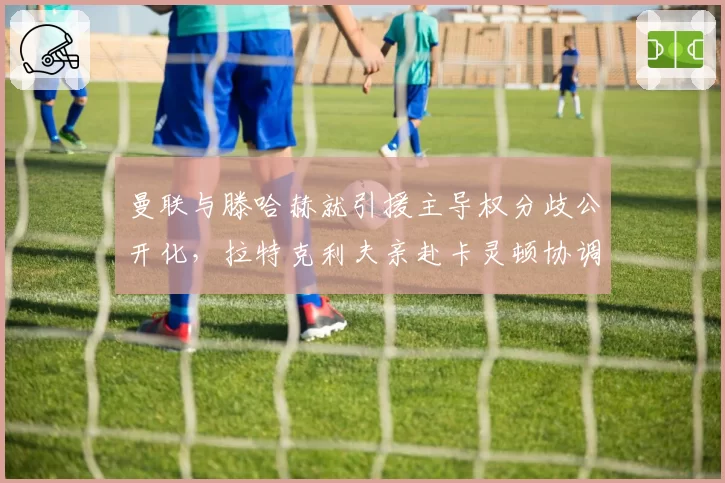 曼联与滕哈赫就引援主导权分歧公开化，拉特克利夫亲赴卡灵顿协调内部矛盾__br_