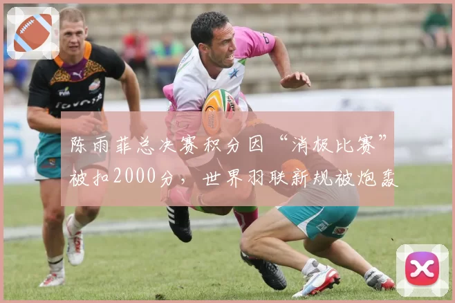 陈雨菲总决赛积分因“消极比赛”被扣2000分,世界羽联新规被炮轰针对国羽