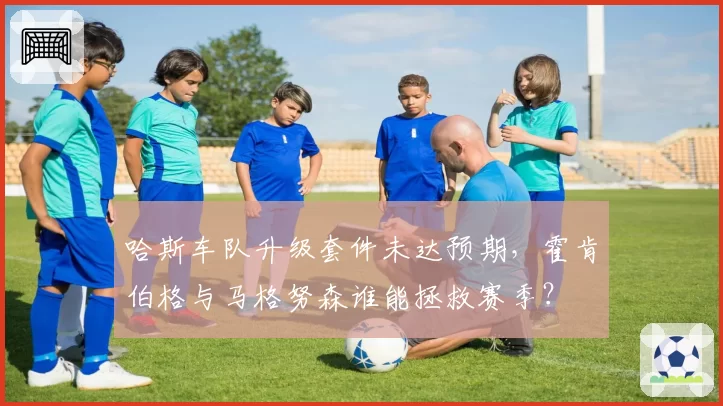 哈斯车队升级套件未达预期，霍肯伯格与马格努森谁能拯救赛季？